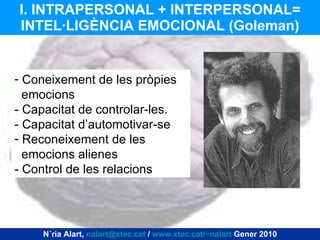 I. INTRAPERSONAL + INTERPERSONAL= INTEL·LIGÈNCIA EMOCIONAL (Goleman) Coneixement de les pròpies emocions - Capacitat de controlar-les. - Capacitat d’automotivar-se Reconeixement de les emocions alienes - Control de les relacions Núria Alart,  [email_address]  /  www.xtec.cat/~nalart  Gener 2010 