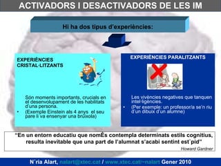 ACTIVADORS I DESACTIVADORS DE LES IM EXPERIÈNCIES CRISTAL·LITZANTS Són moments importants, crucials en el desenvolupament de les habilitats d’una persona. (Exemple Einstein als 4 anys  el seu pare li va ensenyar una brúixola) EXPERIÈNCIES PARALITZANTS Les vivències negatives que tanquen intel·ligències.  (Per exemple: un professor/a se’n riu d’un dibuix d’un alumne) Hi ha dos tipus d’experiències: “ En un entorn educatiu que només contempla determinats estils cognitius, resulta inevitable que una part de l’alumnat s’acabi sentint estúpid”  Howard Gardner Núria Alart,  [email_address]  /  www.xtec.cat/~nalart  Gener 2010 
