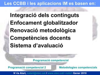 Les CCBB i les aplicacions IM es basen en: Integració dels continguts Enfocament globalitzador Renovació metodològica Competències docents Sistema d’avaluació Núria Alart,  [email_address]  /  www.xtec.cat/~nalart  Gener 2010 Programació competencial 2 Programació competencial Metodologies competencials 