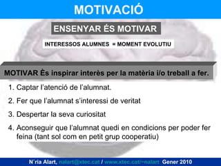 MOTIVACIÓ   INTERESSOS ALUMNES  = MOMENT EVOLUTIU ENSENYAR ÉS MOTIVAR Captar l’atenció de l’alumnat. Fer que l’alumnat s’interessi de veritat Despertar la seva curiositat Aconseguir que l’alumnat quedi en condicions per poder fer feina (tant sol com en petit grup cooperatiu) MOTIVAR és inspirar interès per la matèria i/o treball a fer. Núria Alart,  [email_address]  /  www.xtec.cat/~nalart   Gener 2010 