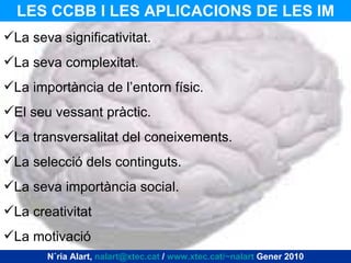 LES CCBB I LES APLICACIONS DE LES IM Núria Alart,  [email_address]  /  www.xtec.cat/~nalart  Gener 2010 La seva significativitat. La seva complexitat. La importància de l’entorn físic. El seu vessant pràctic. La transversalitat del coneixements. La selecció dels continguts. La seva importància social. La creativitat La motivació 