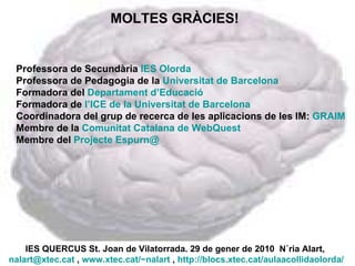IES QUERCUS St. Joan de Vilatorrada. 29 de gener de 2010  Núria Alart,  [email_address]  ,  www.xtec.cat/~nalart  ,  http://blocs.xtec.cat/aulaacollidaolorda/   MOLTES GRÀCIES! Professora de Secundària  IES Olorda Professora de Pedagogia de la  Universitat de Barcelona Formadora del  Departament d’Educació  Formadora de  l’ICE de la Universitat de Barcelona Coordinadora del grup de recerca de les aplicacions de les IM:  GRAIM Membre de la  Comunitat Catalana de WebQuest Membre del  Projecte Espurn@ 