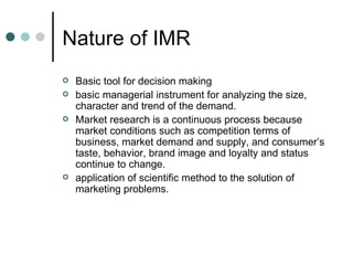 Nature of IMR
   Basic tool for decision making
   basic managerial instrument for analyzing the size,
    character and trend of the demand.
   Market research is a continuous process because
    market conditions such as competition terms of
    business, market demand and supply, and consumer’s
    taste, behavior, brand image and loyalty and status
    continue to change.
   application of scientific method to the solution of
    marketing problems.
 