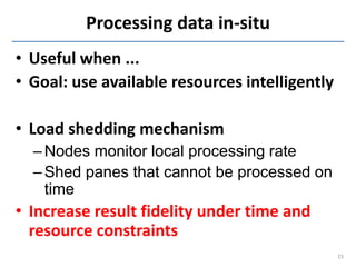Processing data in-situ
• Useful when ...
• Goal: use available resources intelligently

• Load shedding mechanism
  – Nodes monitor local processing rate
  – Shed panes that cannot be processed on
    time
• Increase result fidelity under time and
  resource constraints
                                                15
 