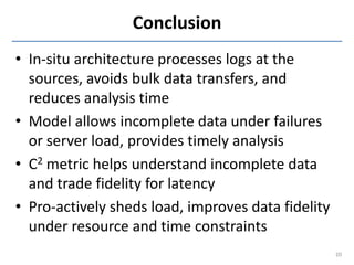 Conclusion
• In-situ architecture processes logs at the
  sources, avoids bulk data transfers, and
  reduces analysis time
• Model allows incomplete data under failures
  or server load, provides timely analysis
• C2 metric helps understand incomplete data
  and trade fidelity for latency
• Pro-actively sheds load, improves data fidelity
  under resource and time constraints
                                                    20
 