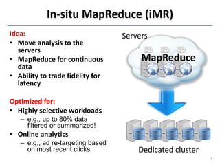 In-situ MapReduce (iMR)
Idea:                              Servers
• Move analysis to the
   servers
• MapReduce for continuous              MapReduce
   data
• Ability to trade fidelity for
   latency

Optimized for:
• Highly selective workloads
   – e.g., up to 80% data
     filtered or summarized!
• Online analytics
   – e.g., ad re-targeting based
     on most recent clicks             Dedicated cluster
                                                           3
 