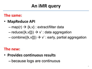 An iMR query
The same:
• MapReduce API
  – map(r)  {k,v} : extract/filter data
  – reduce({k,v[]})  v’ : data aggregation
  – combine({k,v[]})  v’ : early, partial aggregation


The new:
• Provides continuous results
  – because logs are continuous
                                                         4
 