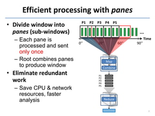 Efficient processing with panes
                            P1 P2 P3 P4 P5
• Divide window into
  panes (sub-windows)                                    ...
  – Each pane is                                               Time
                          0’’     30’’           60’’   90’’
    processed and sent
    only once
  – Root combines panes                  Map
    to produce window                  Combine
• Eliminate redundant             P1
                                  P2
  work                            P3
                                  P4

  – Save CPU & network
                                  P5


    resources, faster
    analysis                           Reduce


                                                                 7
 