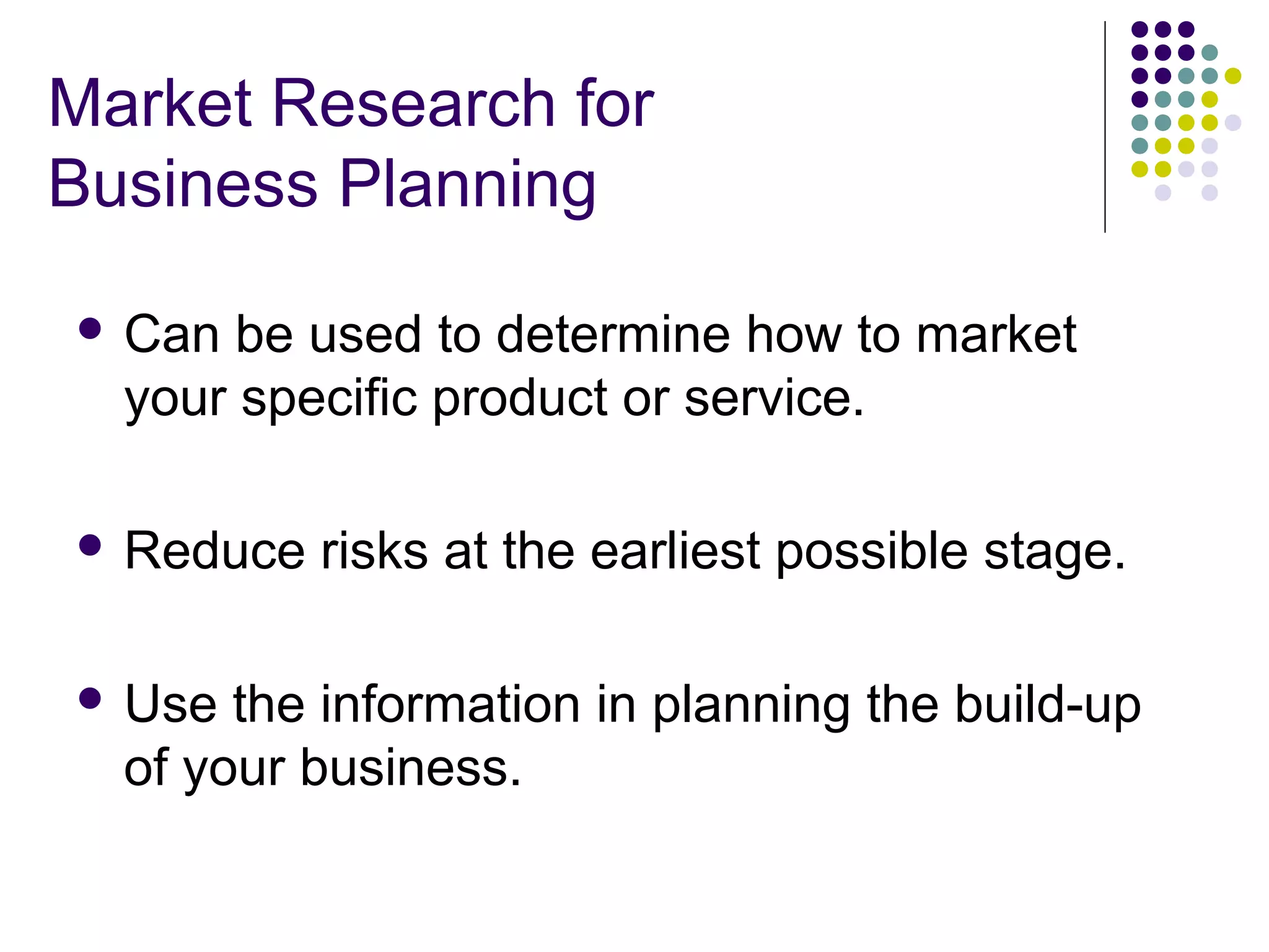 Market Research for
Business Planning
 Can

be used to determine how to market
your specific product or service.

 Reduce

 Use

risks at the earliest possible stage.

the information in planning the build-up
of your business.

 