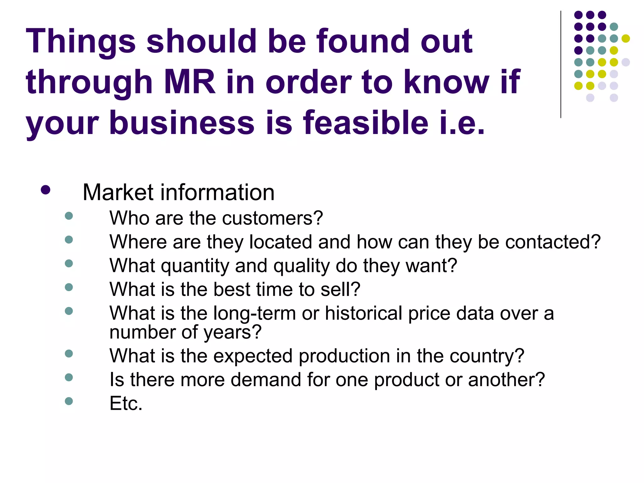 Things should be found out
through MR in order to know if
your business is feasible i.e.
Market information











Who are the customers?
Where are they located and how can they be contacted?
What quantity and quality do they want?
What is the best time to sell?
What is the long-term or historical price data over a
number of years?
What is the expected production in the country?
Is there more demand for one product or another?
Etc.

 