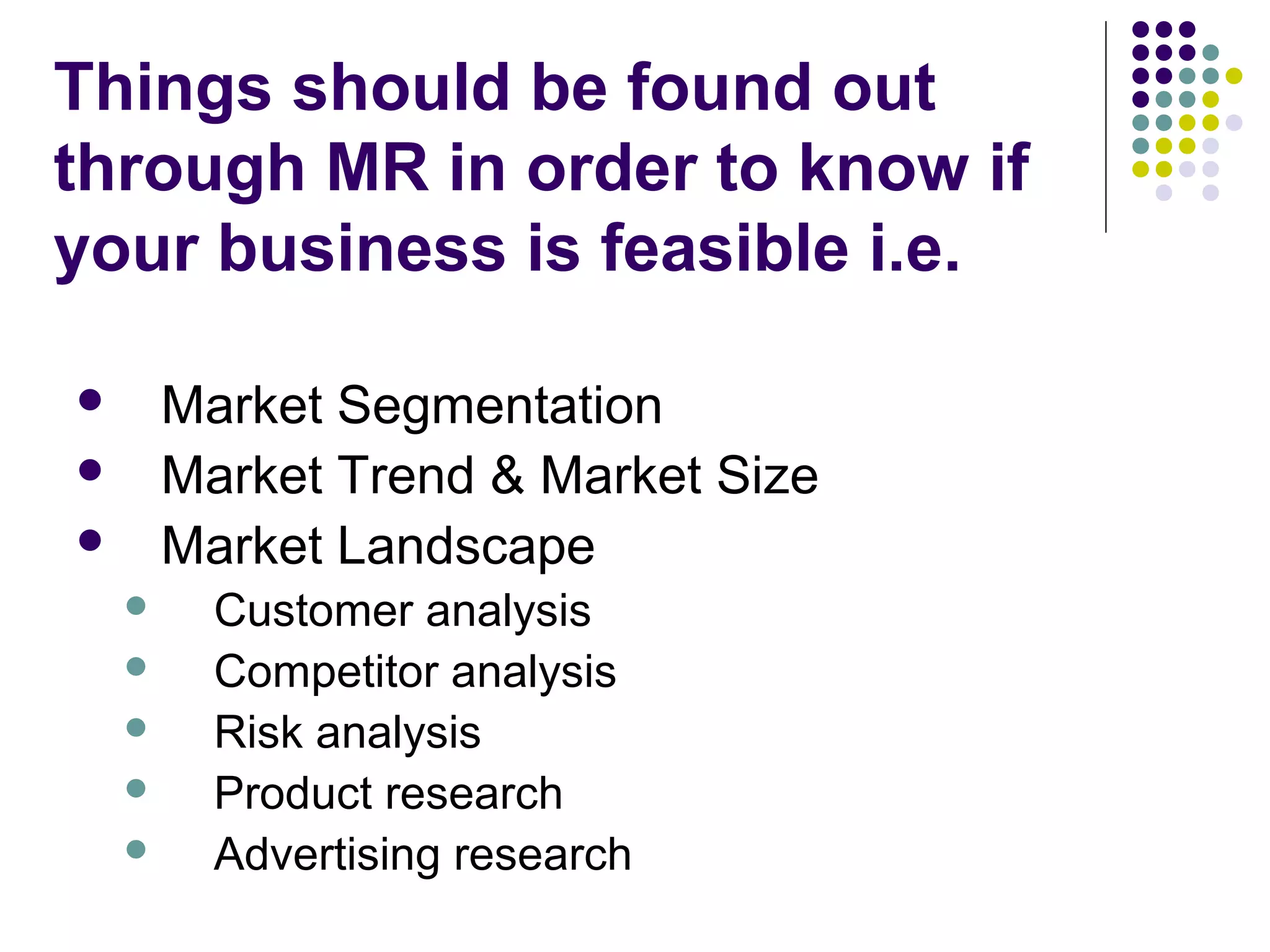 Things should be found out
through MR in order to know if
your business is feasible i.e.
Market Segmentation
Market Trend & Market Size
Market Landscape










Customer analysis
Competitor analysis
Risk analysis
Product research
Advertising research

 