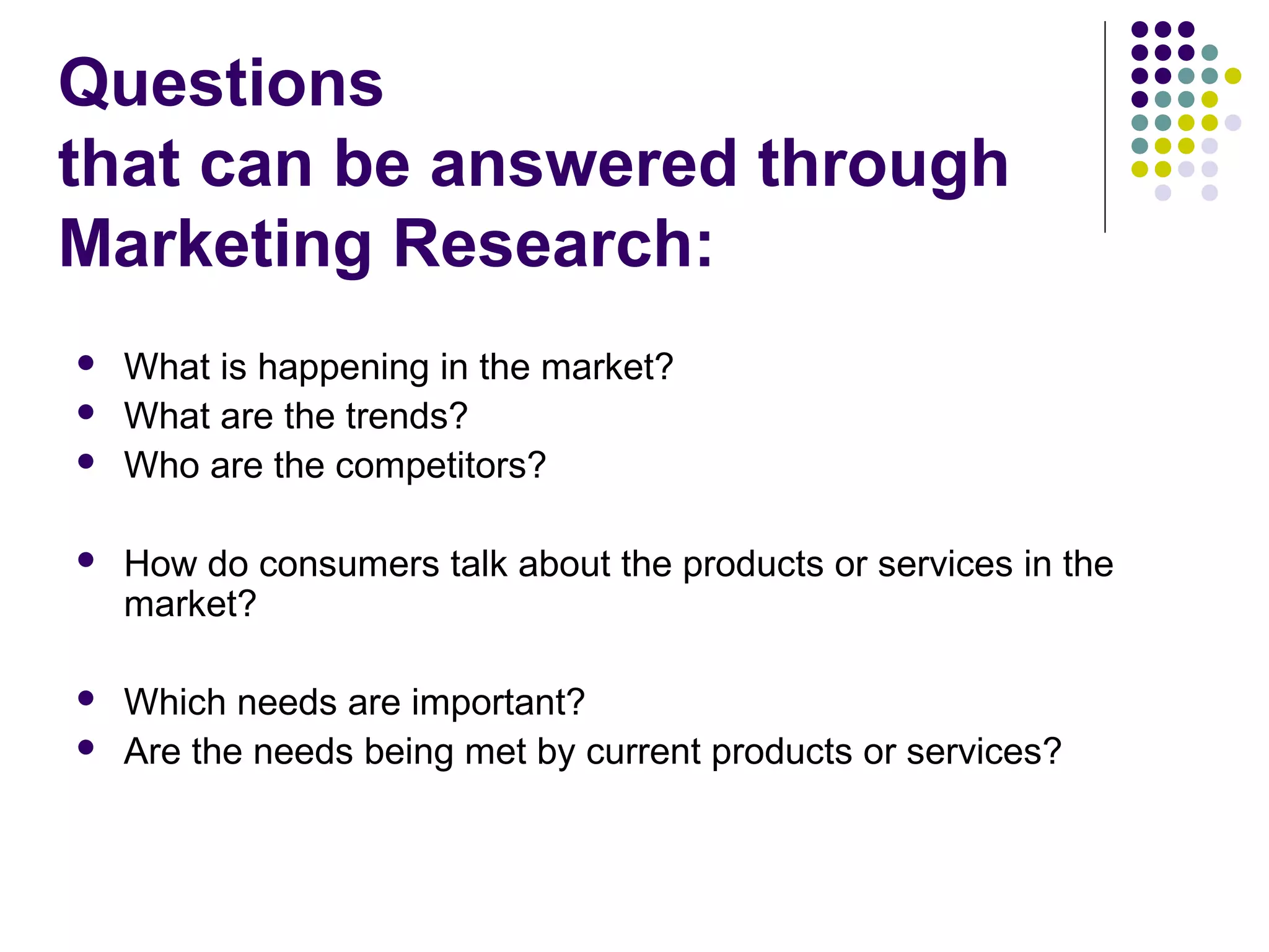 Questions
that can be answered through
Marketing Research:




What is happening in the market?
What are the trends?
Who are the competitors?



How do consumers talk about the products or services in the
market?



Which needs are important?
Are the needs being met by current products or services?



 