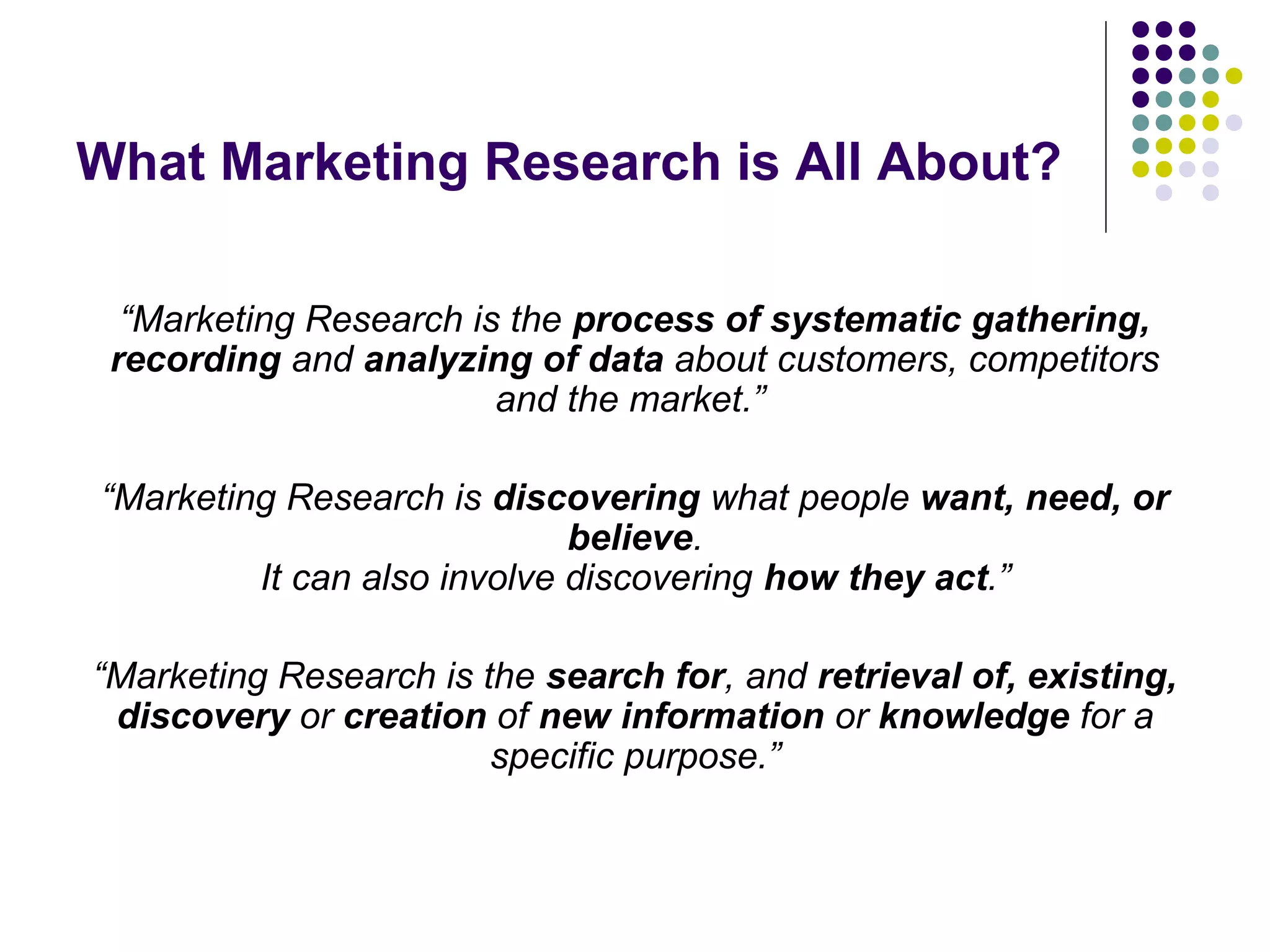 What Marketing Research is All About?
“Marketing Research is the process of systematic gathering,
recording and analyzing of data about customers, competitors
and the market.”
“Marketing Research is discovering what people want, need, or
believe.
It can also involve discovering how they act.”
“Marketing Research is the search for, and retrieval of, existing,
discovery or creation of new information or knowledge for a
specific purpose.”

 