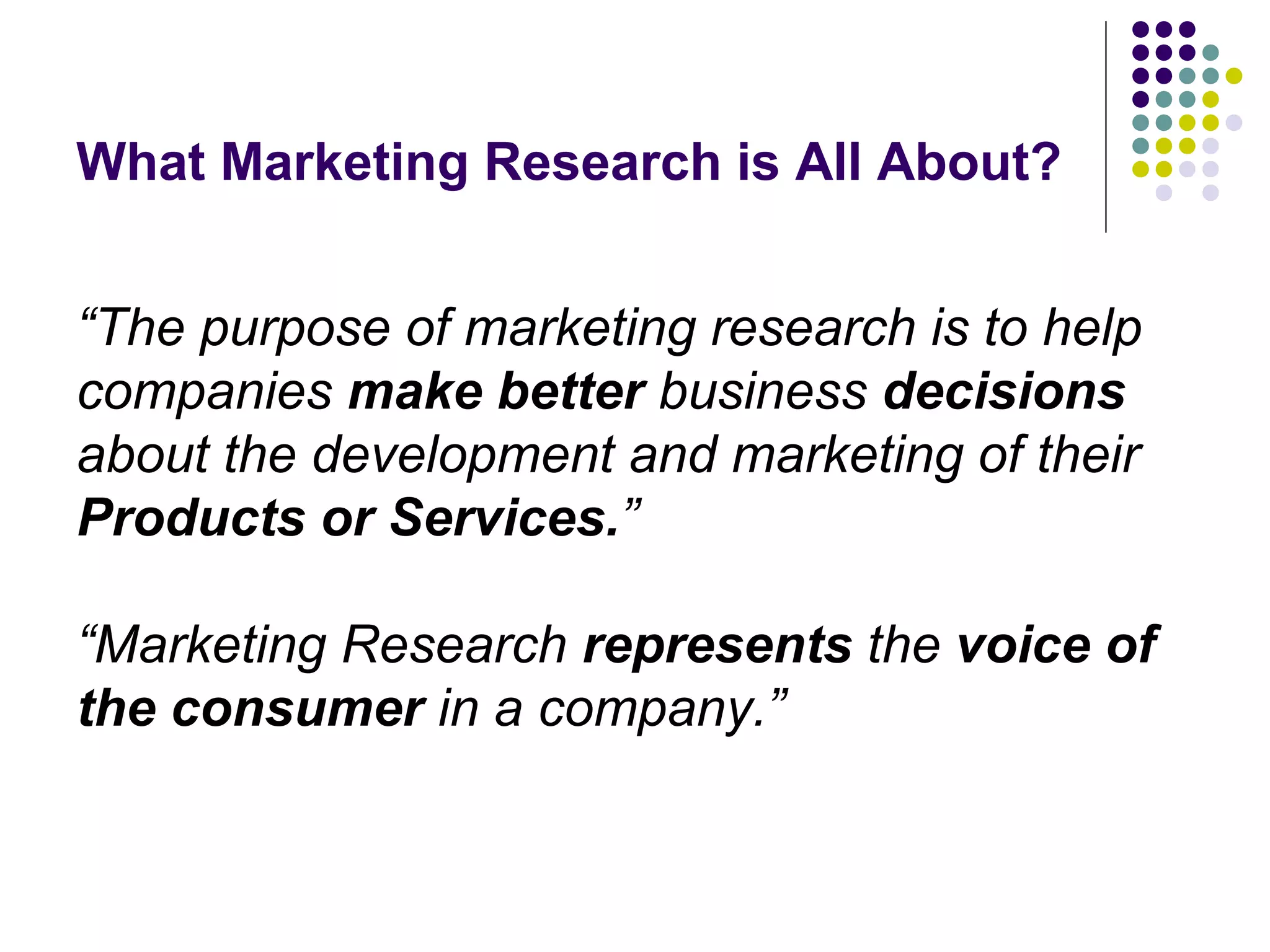 What Marketing Research is All About?
“The purpose of marketing research is to help
companies make better business decisions
about the development and marketing of their
Products or Services.”
“Marketing Research represents the voice of
the consumer in a company.”

 