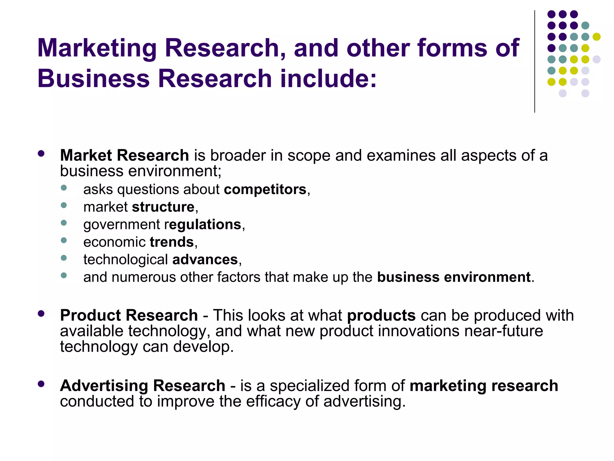 Marketing Research, and other forms of
Business Research include:


Market Research is broader in scope and examines all aspects of a
business environment;







asks questions about competitors,
market structure,
government regulations,
economic trends,
technological advances,
and numerous other factors that make up the business environment.



Product Research - This looks at what products can be produced with
available technology, and what new product innovations near-future
technology can develop.



Advertising Research - is a specialized form of marketing research
conducted to improve the efficacy of advertising.

 