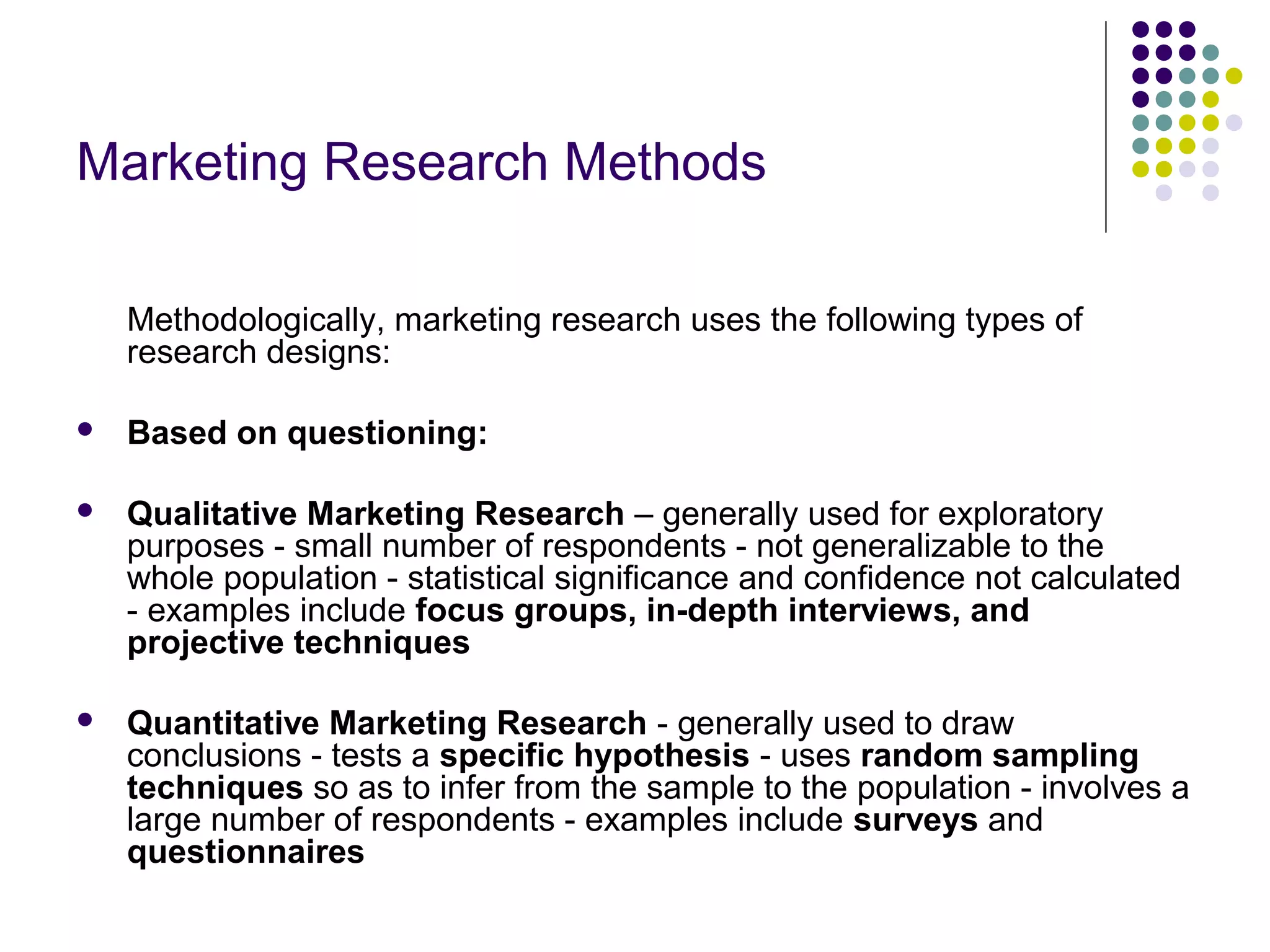 Marketing Research Methods
Methodologically, marketing research uses the following types of
research designs:


Based on questioning:



Qualitative Marketing Research – generally used for exploratory
purposes - small number of respondents - not generalizable to the
whole population - statistical significance and confidence not calculated
- examples include focus groups, in-depth interviews, and
projective techniques



Quantitative Marketing Research - generally used to draw
conclusions - tests a specific hypothesis - uses random sampling
techniques so as to infer from the sample to the population - involves a
large number of respondents - examples include surveys and
questionnaires

 