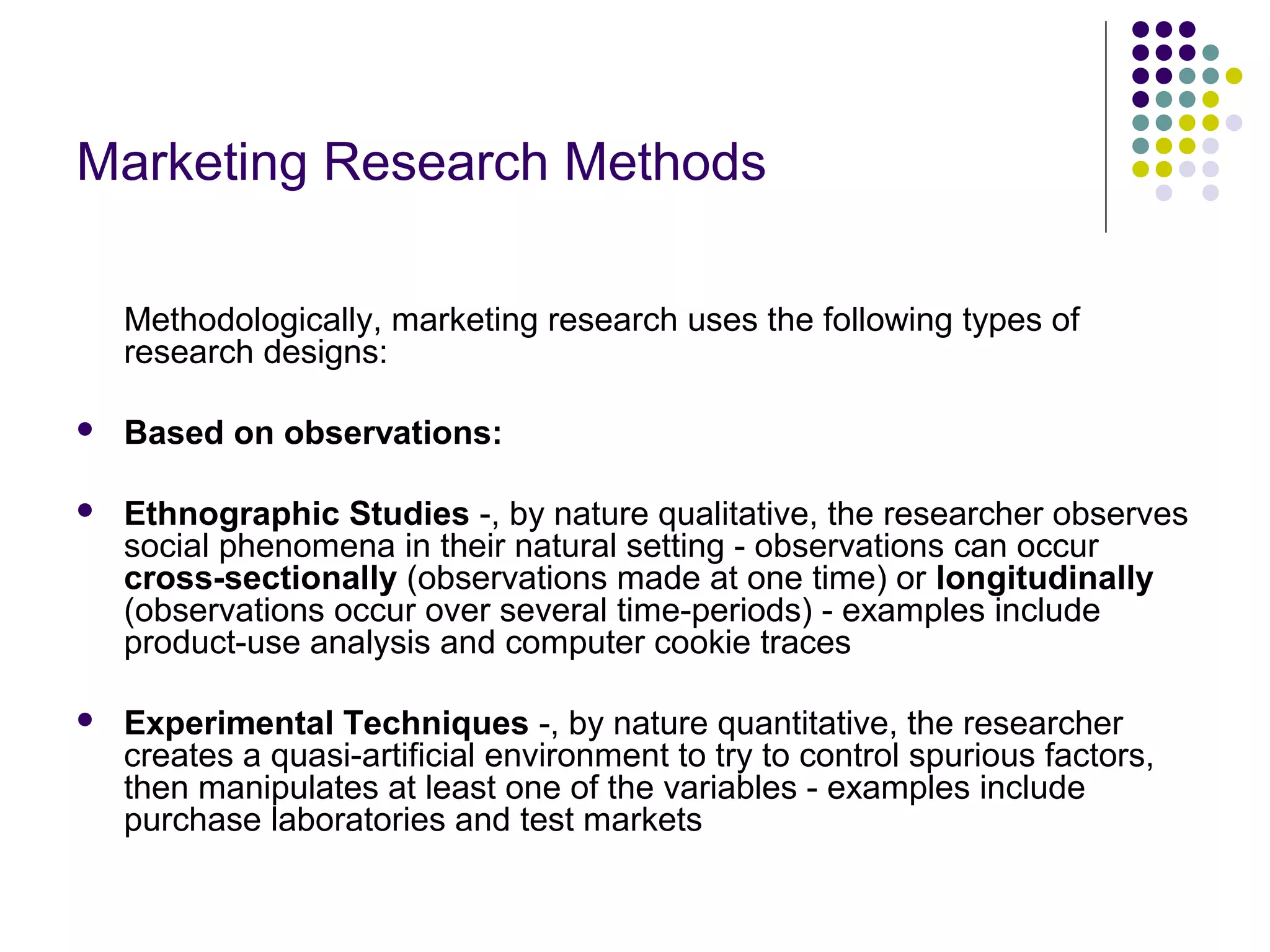 Marketing Research Methods
Methodologically, marketing research uses the following types of
research designs:


Based on observations:



Ethnographic Studies -, by nature qualitative, the researcher observes
social phenomena in their natural setting - observations can occur
cross-sectionally (observations made at one time) or longitudinally
(observations occur over several time-periods) - examples include
product-use analysis and computer cookie traces



Experimental Techniques -, by nature quantitative, the researcher
creates a quasi-artificial environment to try to control spurious factors,
then manipulates at least one of the variables - examples include
purchase laboratories and test markets

 