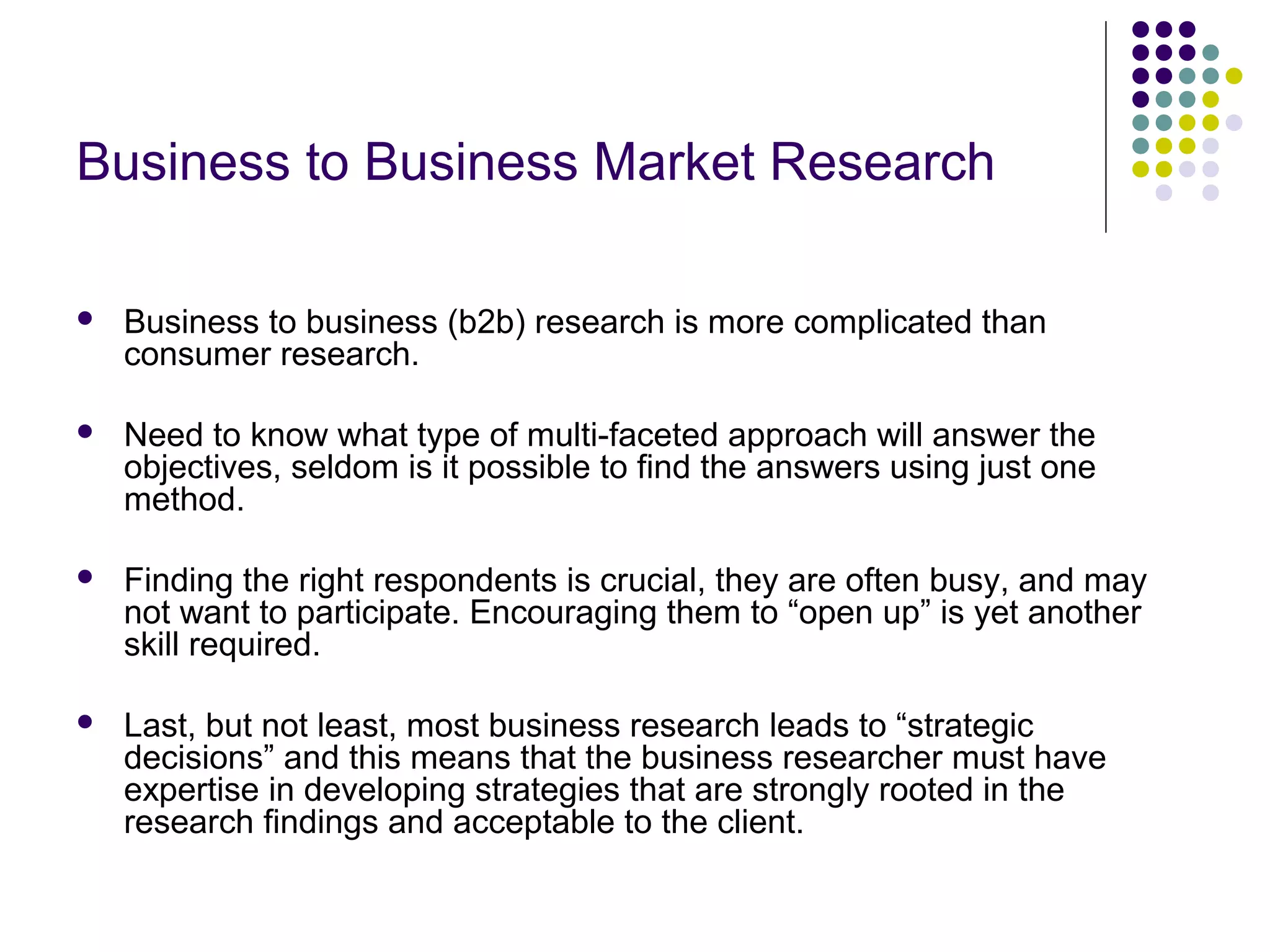 Business to Business Market Research


Business to business (b2b) research is more complicated than
consumer research.



Need to know what type of multi-faceted approach will answer the
objectives, seldom is it possible to find the answers using just one
method.



Finding the right respondents is crucial, they are often busy, and may
not want to participate. Encouraging them to “open up” is yet another
skill required.



Last, but not least, most business research leads to “strategic
decisions” and this means that the business researcher must have
expertise in developing strategies that are strongly rooted in the
research findings and acceptable to the client.

 