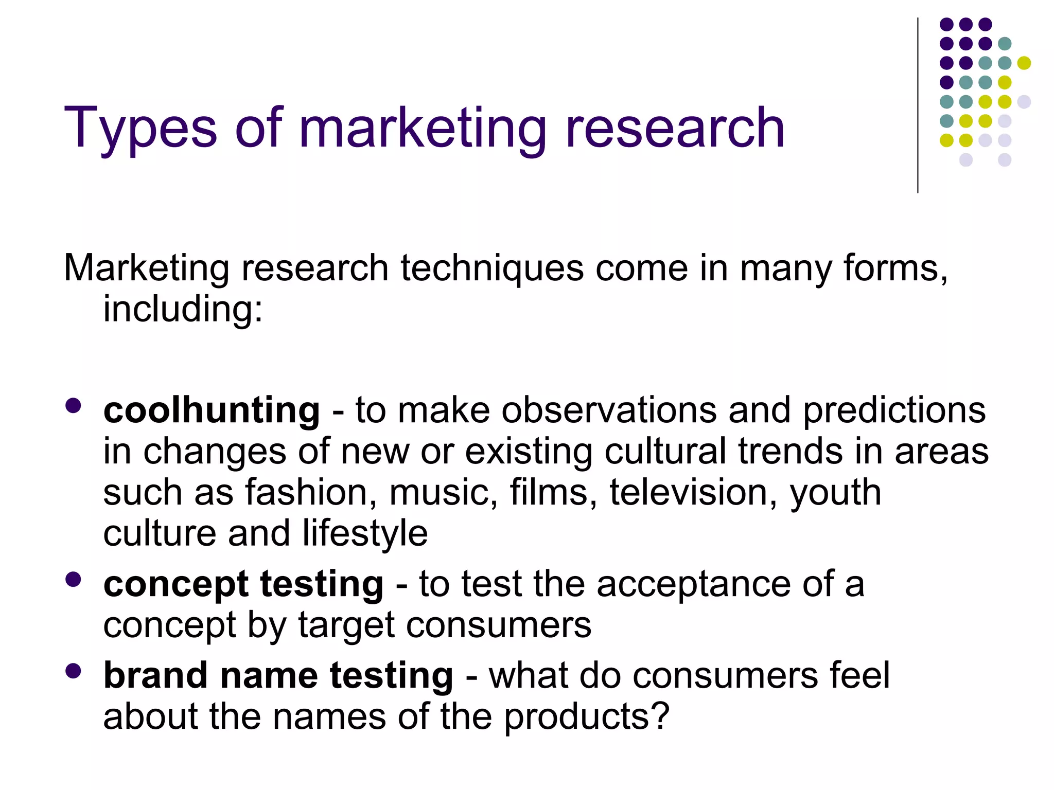 Types of marketing research
Marketing research techniques come in many forms,
including:





coolhunting - to make observations and predictions
in changes of new or existing cultural trends in areas
such as fashion, music, films, television, youth
culture and lifestyle
concept testing - to test the acceptance of a
concept by target consumers
brand name testing - what do consumers feel
about the names of the products?

 