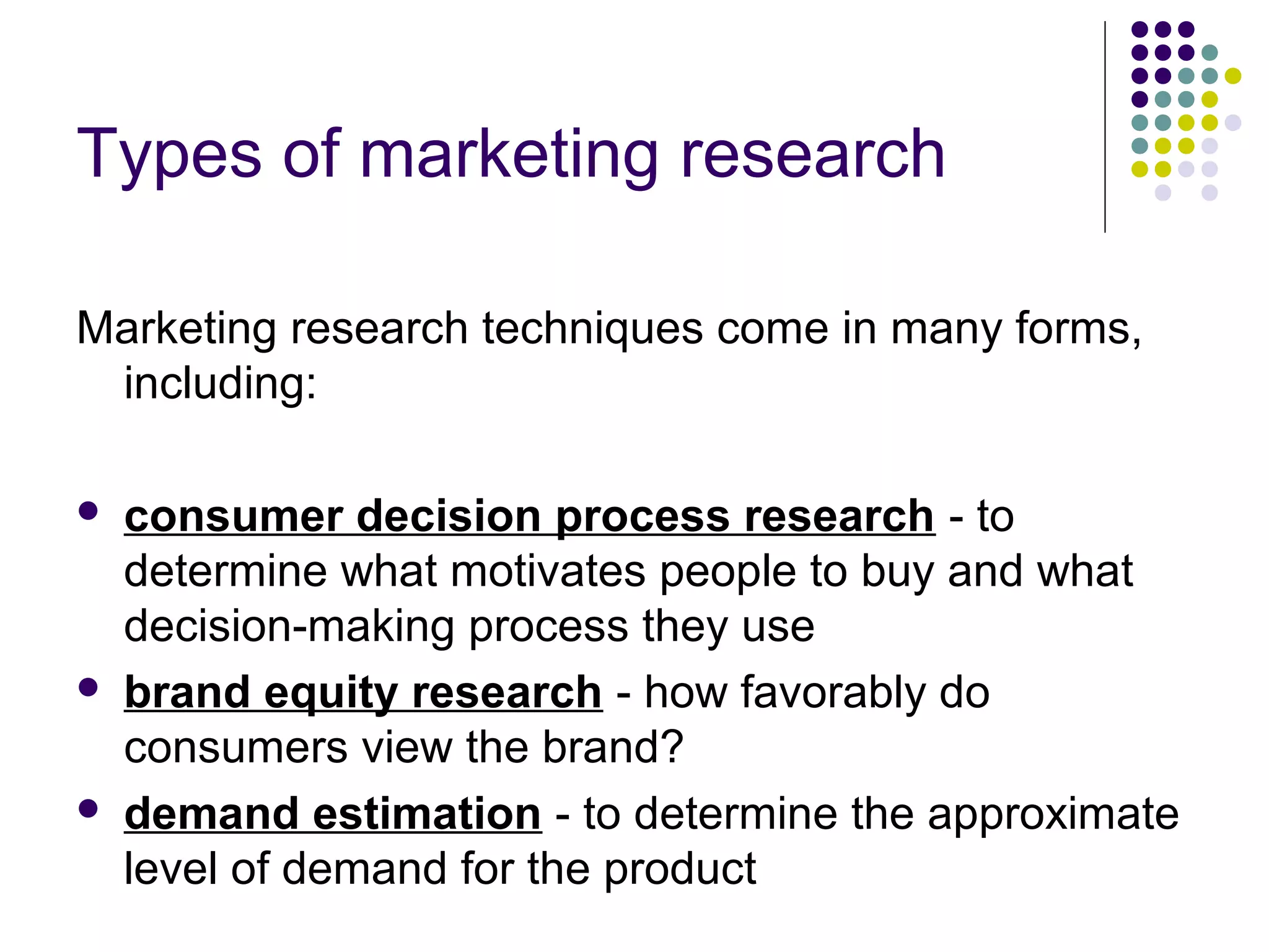Types of marketing research
Marketing research techniques come in many forms,
including:






consumer decision process research - to
determine what motivates people to buy and what
decision-making process they use
brand equity research - how favorably do
consumers view the brand?
demand estimation - to determine the approximate
level of demand for the product

 