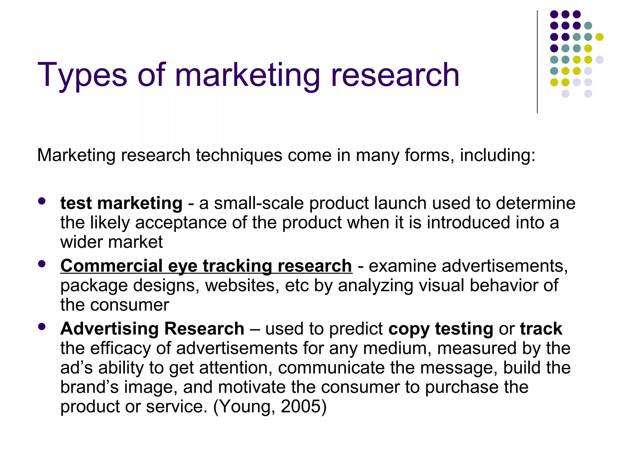 Types of marketing research
Marketing research techniques come in many forms, including:






test marketing - a small-scale product launch used to determine
the likely acceptance of the product when it is introduced into a
wider market
Commercial eye tracking research - examine advertisements,
package designs, websites, etc by analyzing visual behavior of
the consumer
Advertising Research – used to predict copy testing or track
the efficacy of advertisements for any medium, measured by the
ad’s ability to get attention, communicate the message, build the
brand’s image, and motivate the consumer to purchase the
product or service. (Young, 2005)

 