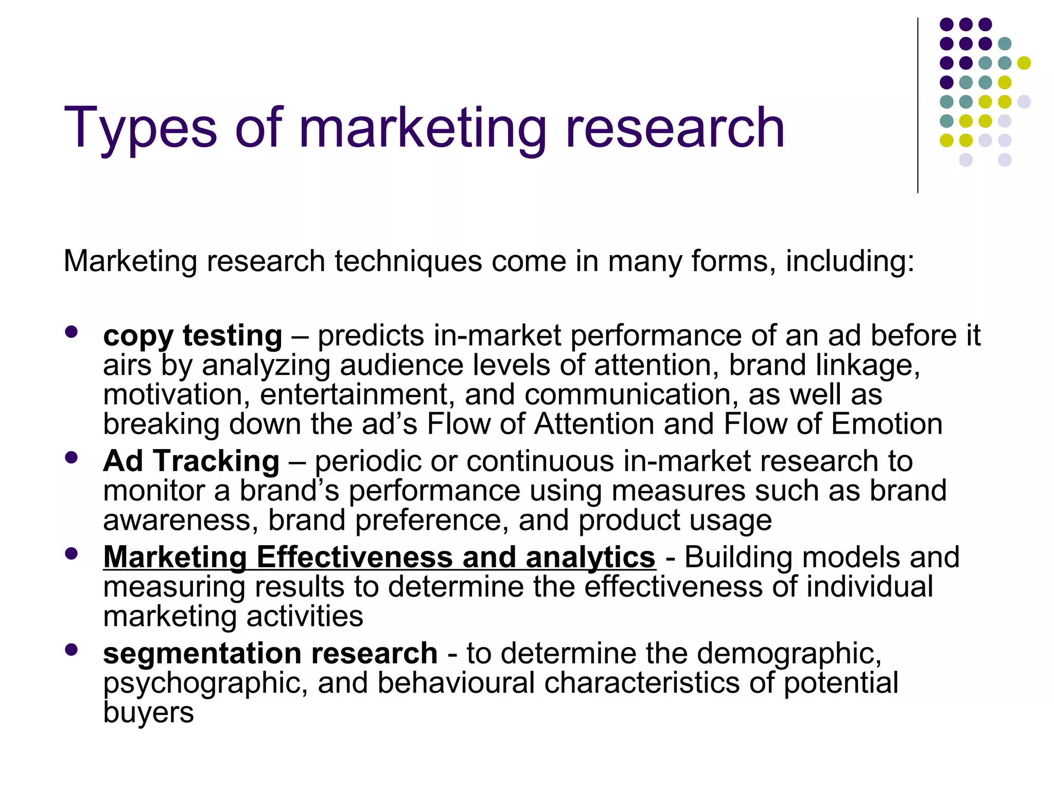 Types of marketing research
Marketing research techniques come in many forms, including:








copy testing – predicts in-market performance of an ad before it
airs by analyzing audience levels of attention, brand linkage,
motivation, entertainment, and communication, as well as
breaking down the ad’s Flow of Attention and Flow of Emotion
Ad Tracking – periodic or continuous in-market research to
monitor a brand’s performance using measures such as brand
awareness, brand preference, and product usage
Marketing Effectiveness and analytics - Building models and
measuring results to determine the effectiveness of individual
marketing activities
segmentation research - to determine the demographic,
psychographic, and behavioural characteristics of potential
buyers

 