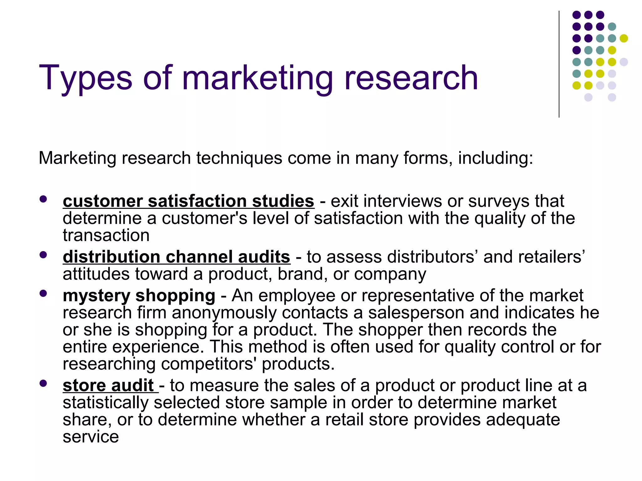 Types of marketing research
Marketing research techniques come in many forms, including:







customer satisfaction studies - exit interviews or surveys that
determine a customer's level of satisfaction with the quality of the
transaction
distribution channel audits - to assess distributors’ and retailers’
attitudes toward a product, brand, or company
mystery shopping - An employee or representative of the market
research firm anonymously contacts a salesperson and indicates he
or she is shopping for a product. The shopper then records the
entire experience. This method is often used for quality control or for
researching competitors' products.
store audit - to measure the sales of a product or product line at a
statistically selected store sample in order to determine market
share, or to determine whether a retail store provides adequate
service

 