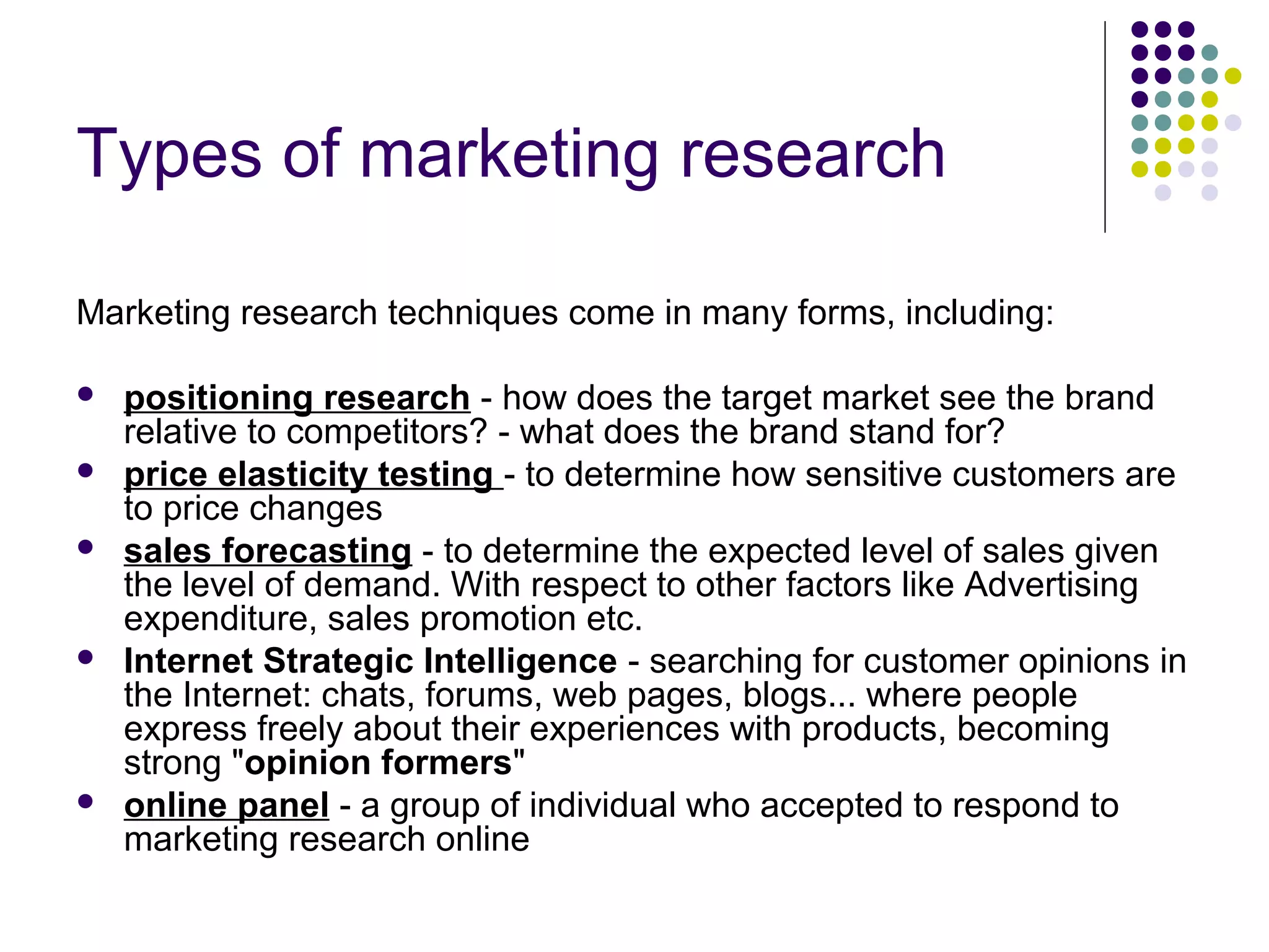 Types of marketing research
Marketing research techniques come in many forms, including:








positioning research - how does the target market see the brand
relative to competitors? - what does the brand stand for?
price elasticity testing - to determine how sensitive customers are
to price changes
sales forecasting - to determine the expected level of sales given
the level of demand. With respect to other factors like Advertising
expenditure, sales promotion etc.
Internet Strategic Intelligence - searching for customer opinions in
the Internet: chats, forums, web pages, blogs... where people
express freely about their experiences with products, becoming
strong "opinion formers"
online panel - a group of individual who accepted to respond to
marketing research online

 