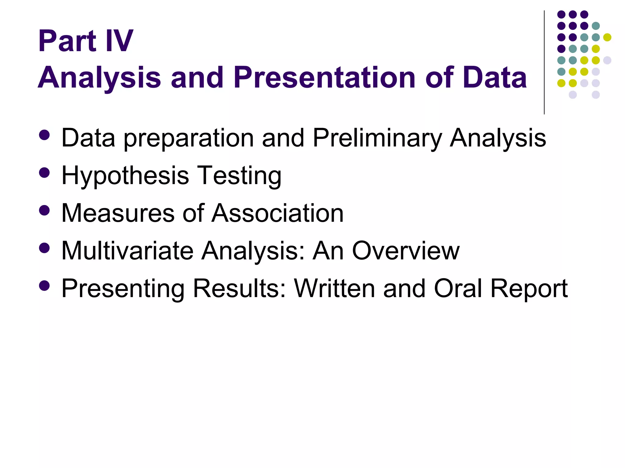 Part IV
Analysis and Presentation of Data
 Data

preparation and Preliminary Analysis
 Hypothesis Testing
 Measures of Association
 Multivariate Analysis: An Overview
 Presenting Results: Written and Oral Report

 