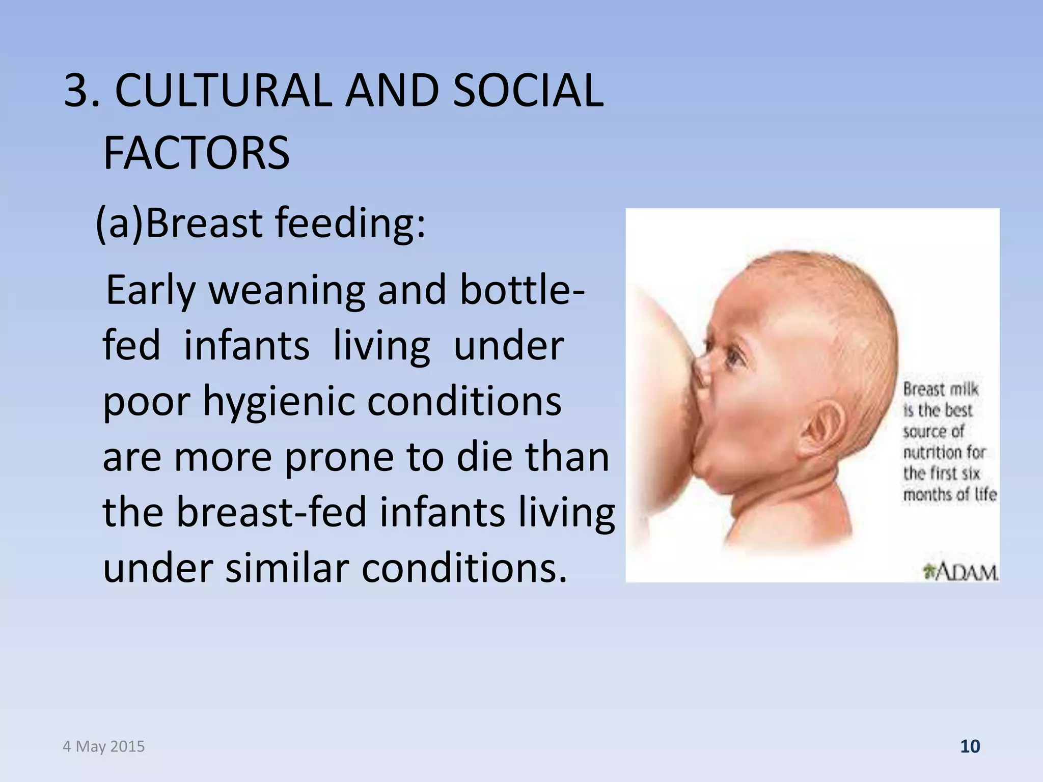 3. CULTURAL AND SOCIAL
FACTORS
(a)Breast feeding:
Early weaning and bottle-
fed infants living under
poor hygienic conditions
are more prone to die than
the breast-fed infants living
under similar conditions.
4 May 2015 10
 