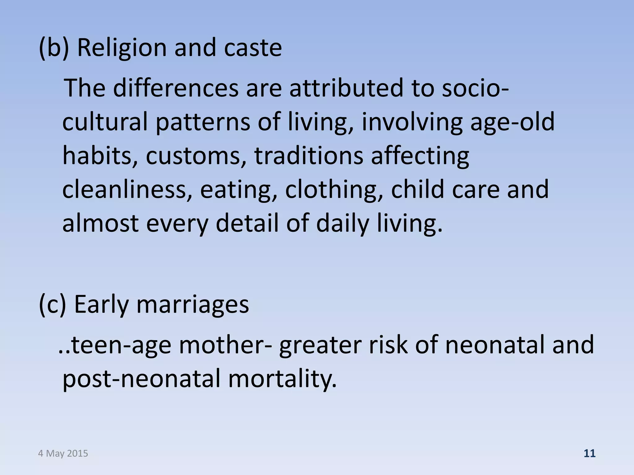 (b) Religion and caste
The differences are attributed to socio-
cultural patterns of living, involving age-old
habits, customs, traditions affecting
cleanliness, eating, clothing, child care and
almost every detail of daily living.
(c) Early marriages
..teen-age mother- greater risk of neonatal and
post-neonatal mortality.
4 May 2015 11
 