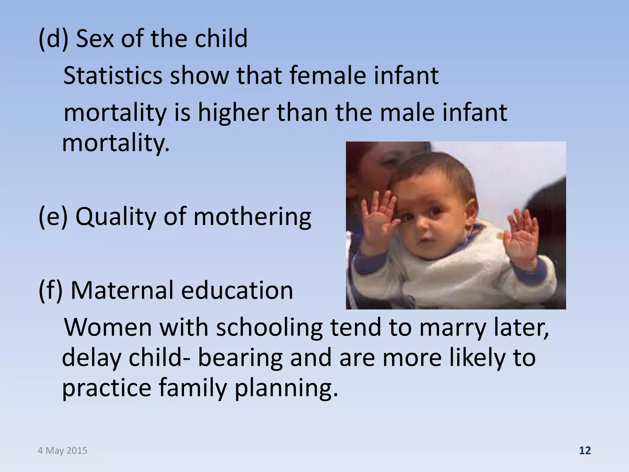(d) Sex of the child
Statistics show that female infant
mortality is higher than the male infant
mortality.
(e) Quality of mothering
(f) Maternal education
Women with schooling tend to marry later,
delay child- bearing and are more likely to
practice family planning.
4 May 2015 12
 