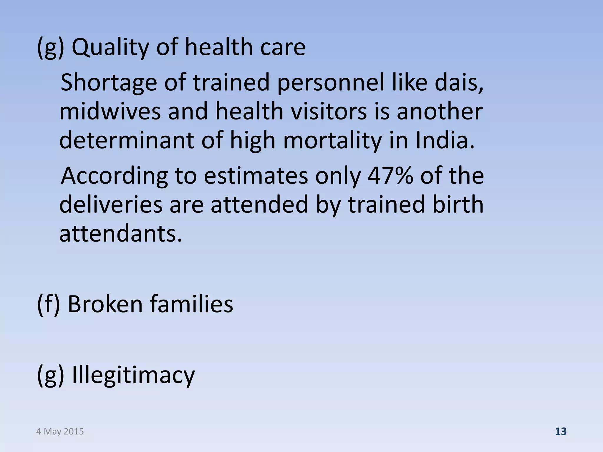 (g) Quality of health care
Shortage of trained personnel like dais,
midwives and health visitors is another
determinant of high mortality in India.
According to estimates only 47% of the
deliveries are attended by trained birth
attendants.
(f) Broken families
(g) Illegitimacy
4 May 2015 13
 