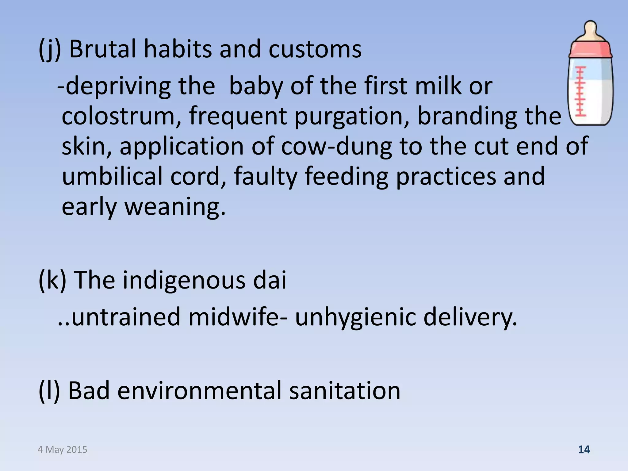 (j) Brutal habits and customs
-depriving the baby of the first milk or
colostrum, frequent purgation, branding the
skin, application of cow-dung to the cut end of
umbilical cord, faulty feeding practices and
early weaning.
(k) The indigenous dai
..untrained midwife- unhygienic delivery.
(l) Bad environmental sanitation
4 May 2015 14
 