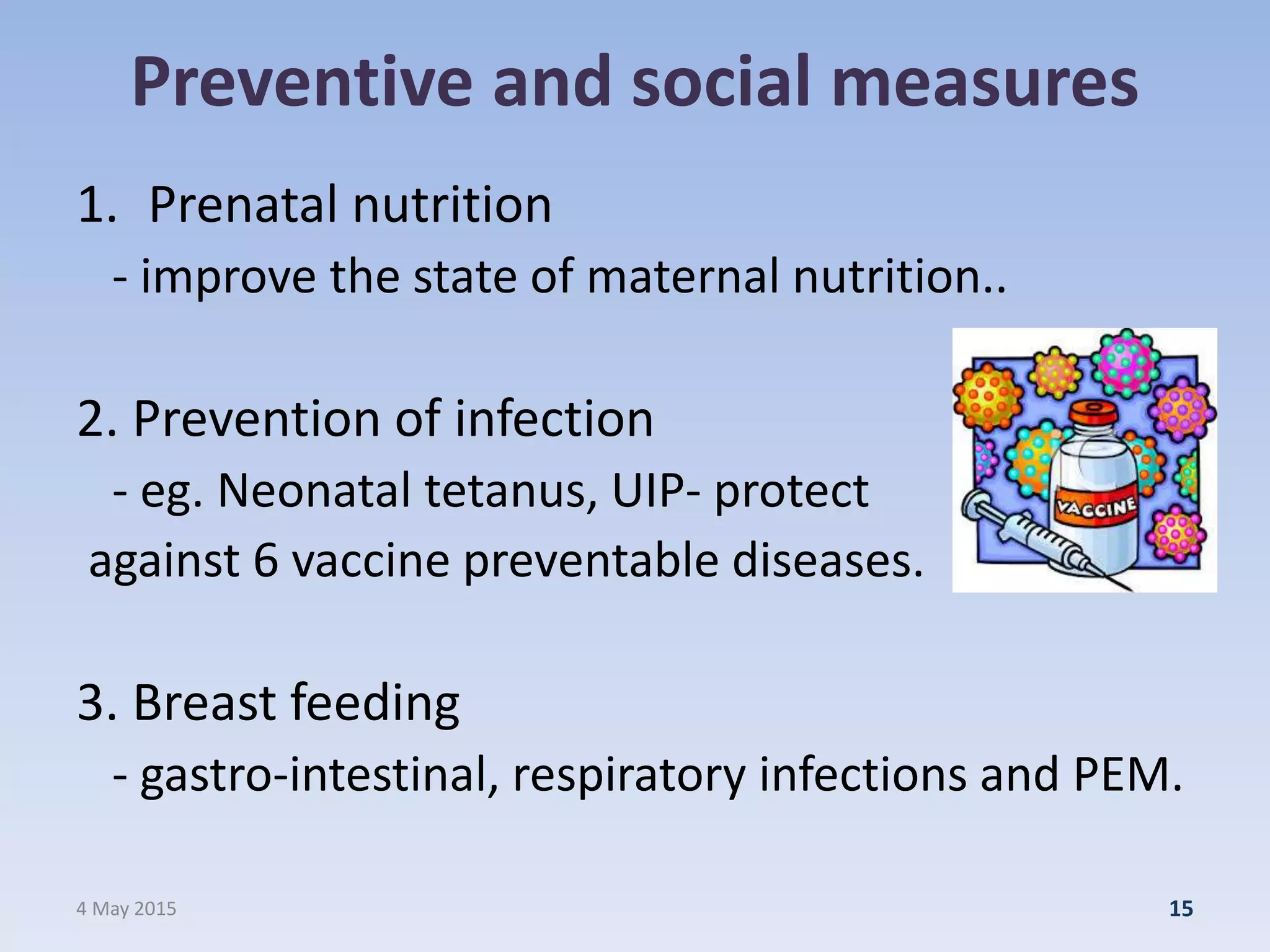 Preventive and social measures
1. Prenatal nutrition
- improve the state of maternal nutrition..
2. Prevention of infection
- eg. Neonatal tetanus, UIP- protect
against 6 vaccine preventable diseases.
3. Breast feeding
- gastro-intestinal, respiratory infections and PEM.
4 May 2015 15
 