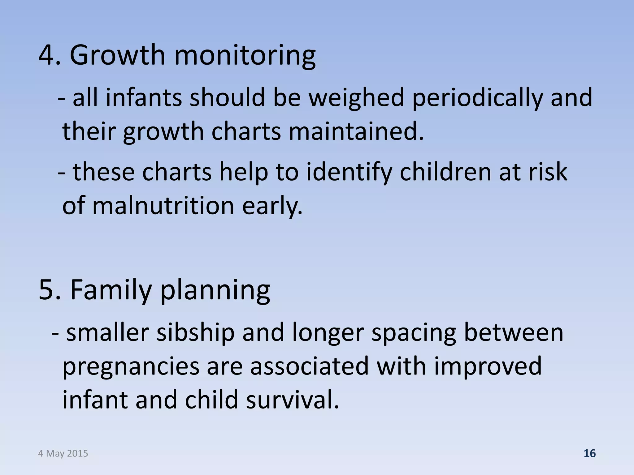 4. Growth monitoring
- all infants should be weighed periodically and
their growth charts maintained.
- these charts help to identify children at risk
of malnutrition early.
5. Family planning
- smaller sibship and longer spacing between
pregnancies are associated with improved
infant and child survival.
4 May 2015 16
 