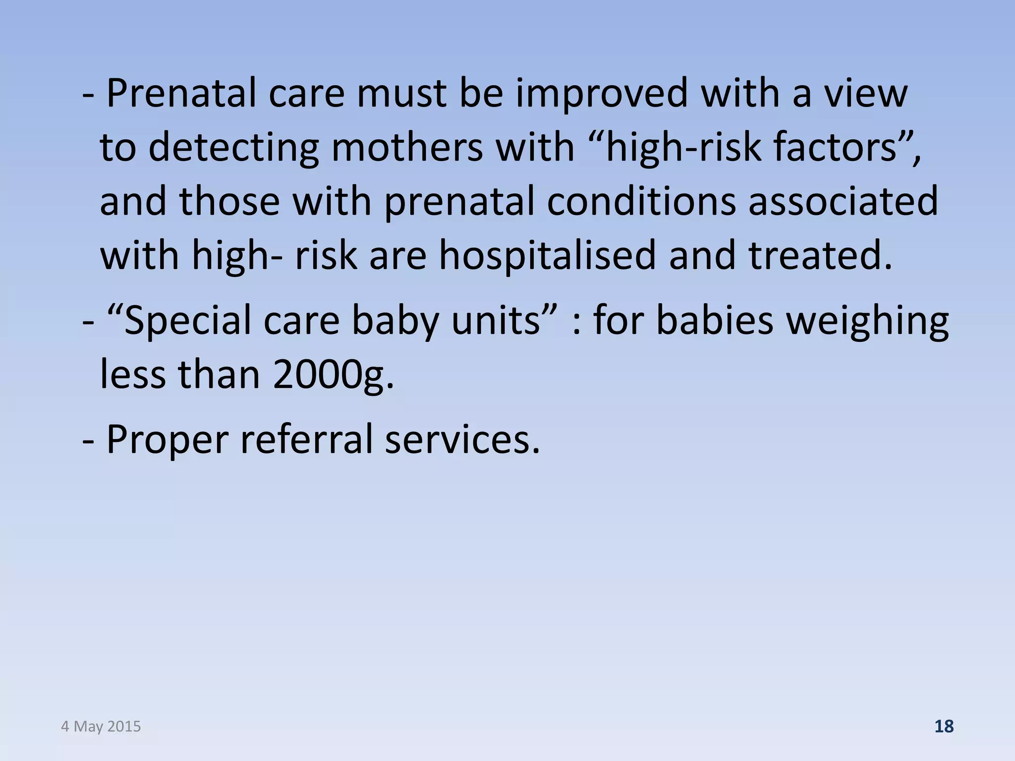 - Prenatal care must be improved with a view
to detecting mothers with “high-risk factors”,
and those with prenatal conditions associated
with high- risk are hospitalised and treated.
- “Special care baby units” : for babies weighing
less than 2000g.
- Proper referral services.
4 May 2015 18
 