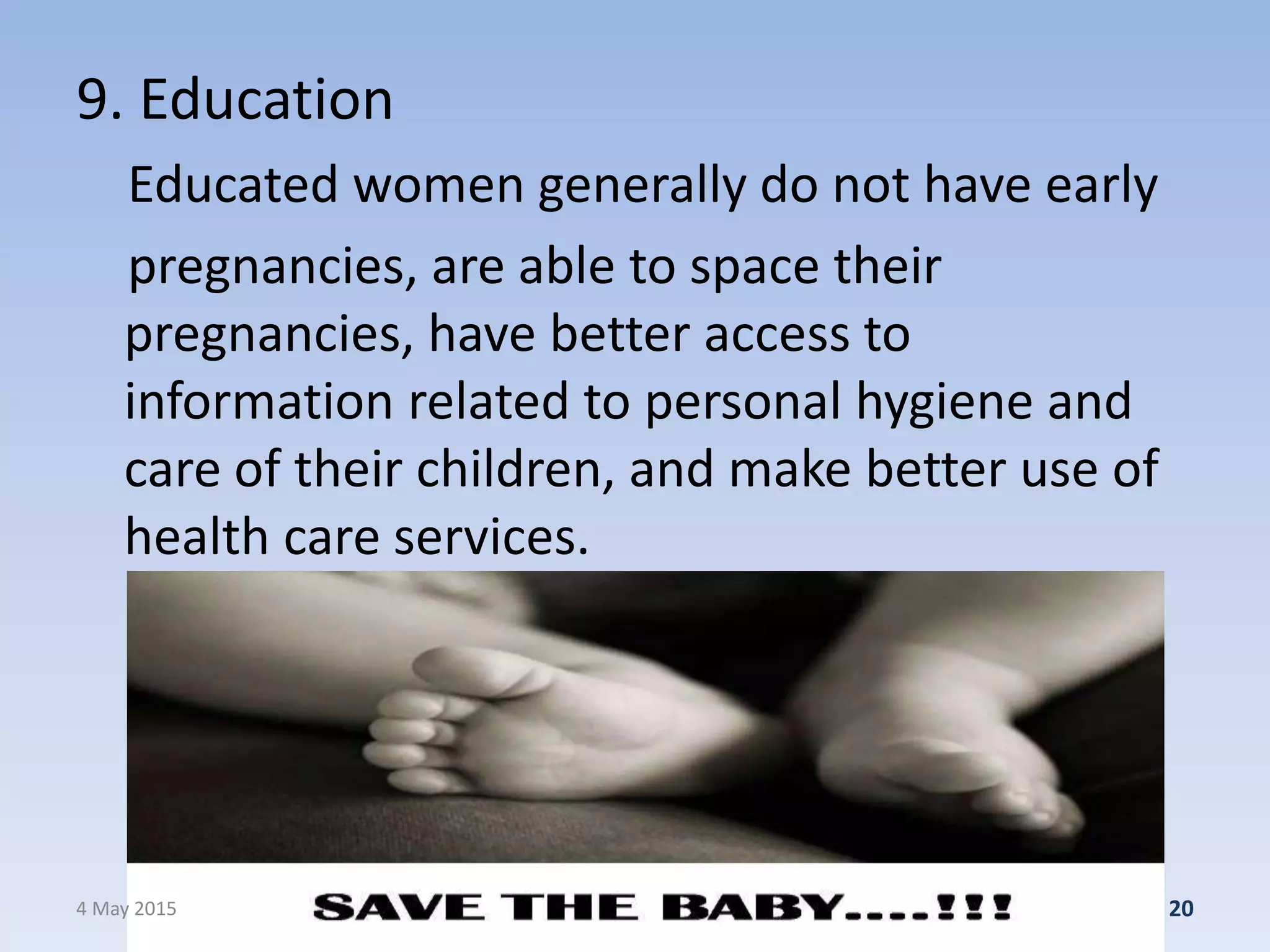 9. Education
Educated women generally do not have early
pregnancies, are able to space their
pregnancies, have better access to
information related to personal hygiene and
care of their children, and make better use of
health care services.
4 May 2015 20
 