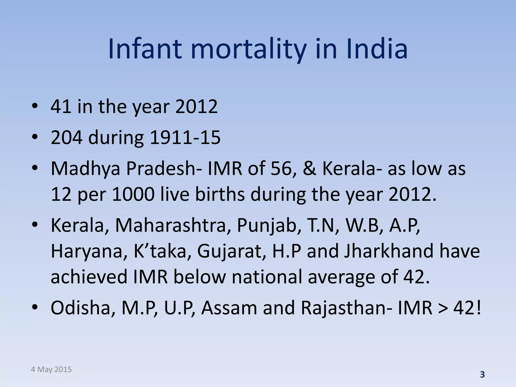 Infant mortality in India
• 41 in the year 2012
• 204 during 1911-15
• Madhya Pradesh- IMR of 56, & Kerala- as low as
12 per 1000 live births during the year 2012.
• Kerala, Maharashtra, Punjab, T.N, W.B, A.P,
Haryana, K’taka, Gujarat, H.P and Jharkhand have
achieved IMR below national average of 42.
• Odisha, M.P, U.P, Assam and Rajasthan- IMR > 42!
4 May 2015
3
 
