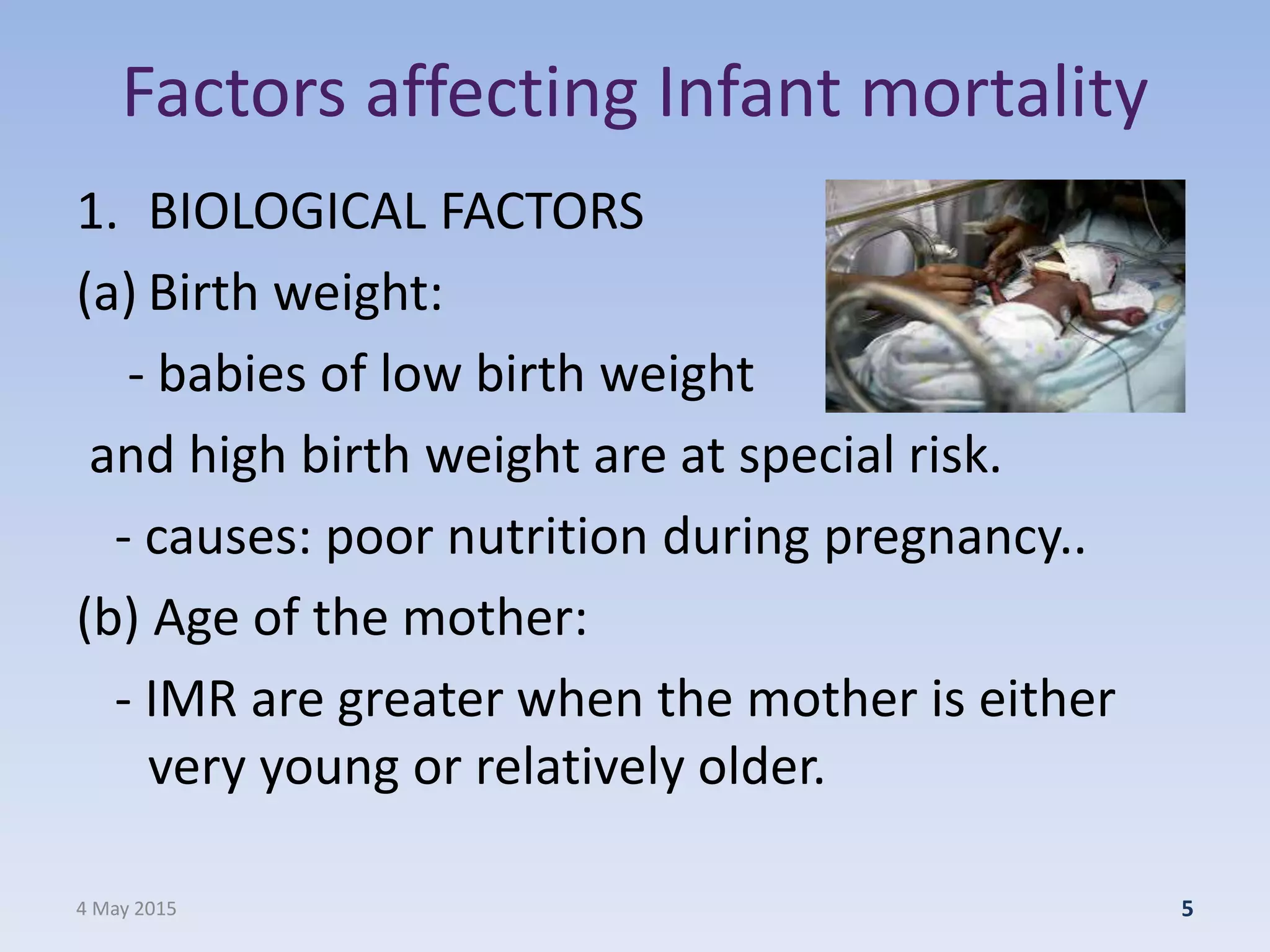 Factors affecting Infant mortality
1. BIOLOGICAL FACTORS
(a) Birth weight:
- babies of low birth weight
and high birth weight are at special risk.
- causes: poor nutrition during pregnancy..
(b) Age of the mother:
- IMR are greater when the mother is either
very young or relatively older.
4 May 2015 5
 