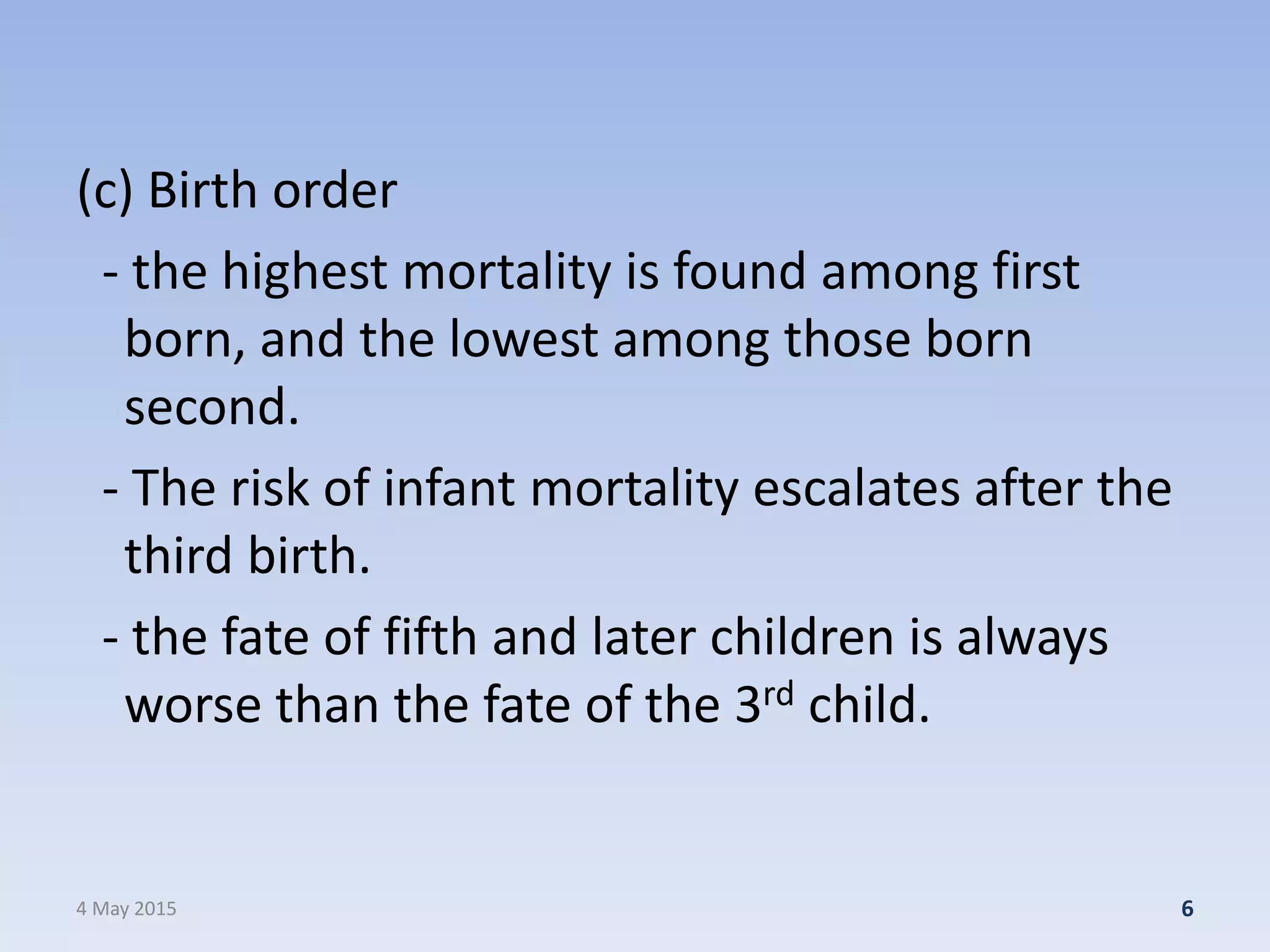 (c) Birth order
- the highest mortality is found among first
born, and the lowest among those born
second.
- The risk of infant mortality escalates after the
third birth.
- the fate of fifth and later children is always
worse than the fate of the 3rd child.
4 May 2015 6
 