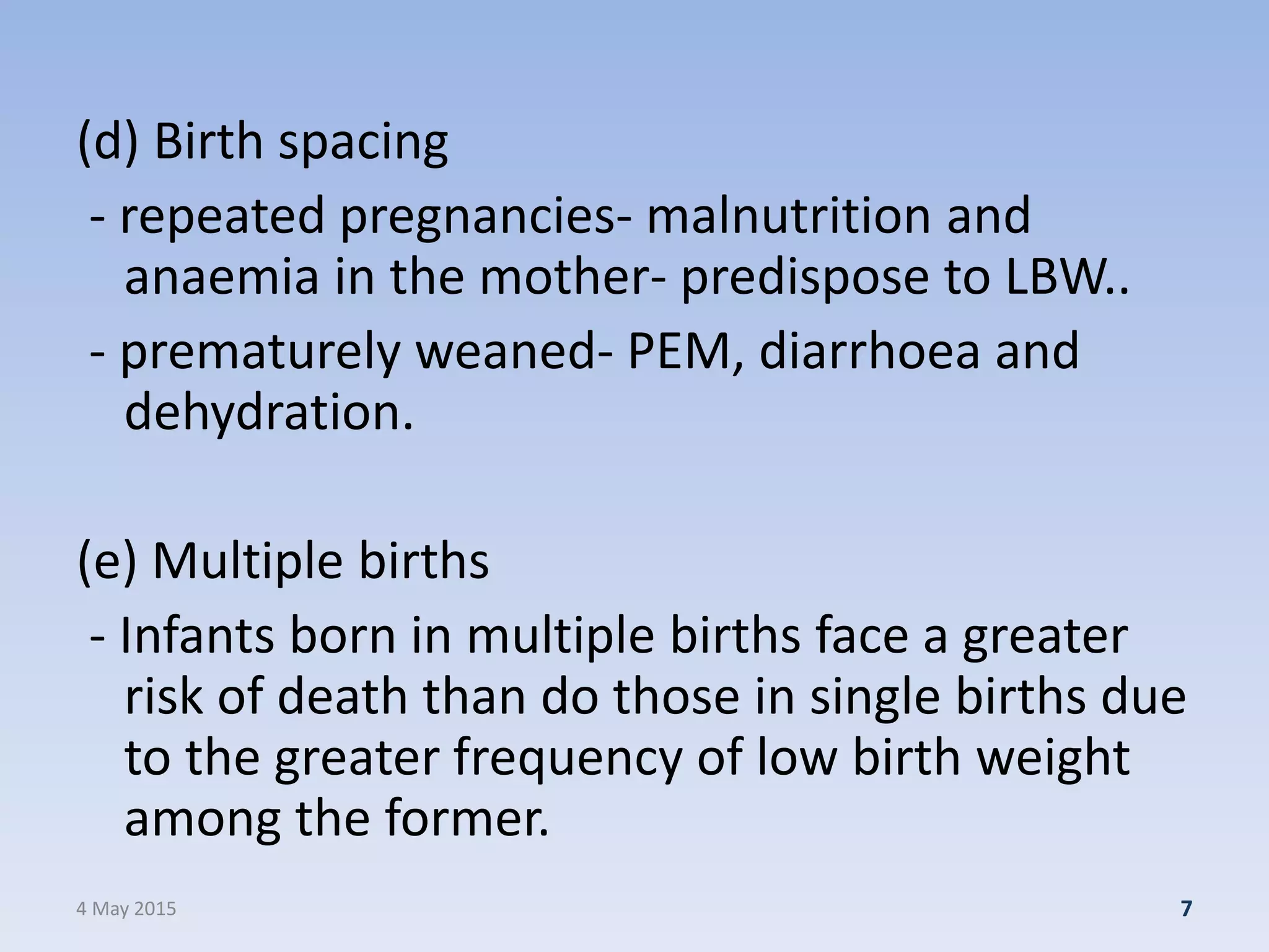 (d) Birth spacing
- repeated pregnancies- malnutrition and
anaemia in the mother- predispose to LBW..
- prematurely weaned- PEM, diarrhoea and
dehydration.
(e) Multiple births
- Infants born in multiple births face a greater
risk of death than do those in single births due
to the greater frequency of low birth weight
among the former.
4 May 2015 7
 