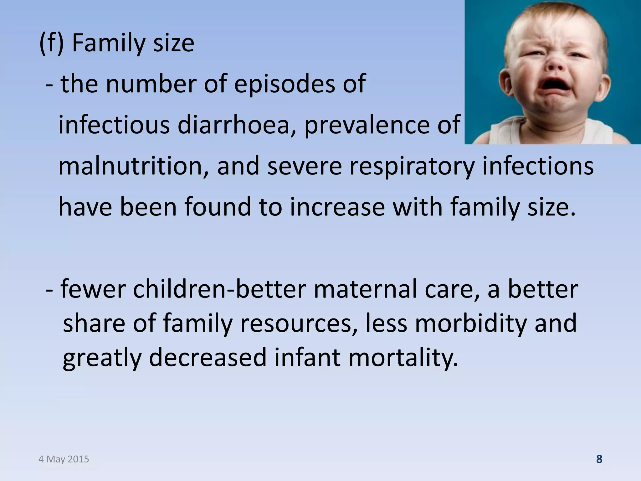 (f) Family size
- the number of episodes of
infectious diarrhoea, prevalence of
malnutrition, and severe respiratory infections
have been found to increase with family size.
- fewer children-better maternal care, a better
share of family resources, less morbidity and
greatly decreased infant mortality.
4 May 2015 8
 