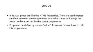 props
• In Reactjs props are like the HTML Properties. They are used to pass
the data between the components or via the states. In Reactjs the
props can be accessed by this.props.propsname
• Props can be define by name=“value”. To access this we have to call
this.props.name
 