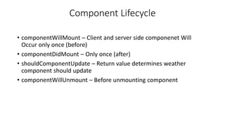 Component Lifecycle
• componentWillMount – Client and server side componenet Will
Occur only once (before)
• componentDidMount – Only once (after)
• shouldComponentUpdate – Return value determines weather
component should update
• componentWillUnmount – Before unmounting component
 