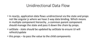 Unidirectional Data Flow
• In reactjs, application data flows unidirectional via the state and props
not like angular js where we have 2-way data binding. Which means
in multiple component hierarchy , a common parent component
should manage the state and pass it down the chain by props.
• setState - state should be updated by setState to ensure UI will
refresh/update
• this.props – to pass the value to the child components
 