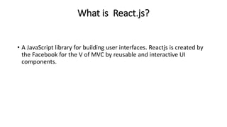 What is React.js?
• A JavaScript library for building user interfaces. Reactjs is created by
the Facebook for the V of MVC by reusable and interactive UI
components.
 