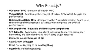 Why React.js?
• V(view) of MVC - Solution of View in MVC
• Virtual DOM - Reactjs use the concept of virtual DOM which helps in the
performance
• Unidirectional Data Flow - Compare to the 2 way data binding. Reactjs use
the concept of Unidirectional data flow which improve the over all
performance.
• UI Components - Reusable and interactive components
• SEO Friendly - Components are client side as well as server side render
hence they are SEO friendly and no 3rd party plugin required
• Coding is simpler because of JSX
• Reactjs own debugger
• React Native is going to be next big thing
• Big minds are backing Reactjs
 