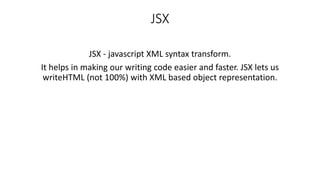 JSX
JSX - javascript XML syntax transform.
It helps in making our writing code easier and faster. JSX lets us
writeHTML (not 100%) with XML based object representation.
 