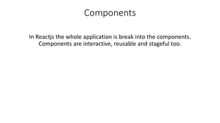 Components
In Reactjs the whole application is break into the components.
Components are interactive, reusable and stageful too.
 